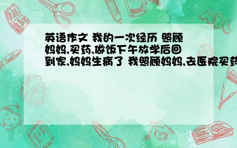 英语作文 我的一次经历 照顾妈妈,买药,做饭下午放学后回到家,妈妈生病了 我照顾妈妈,去医院买药,做饭,等,爸爸回来我受到表扬 （70词）