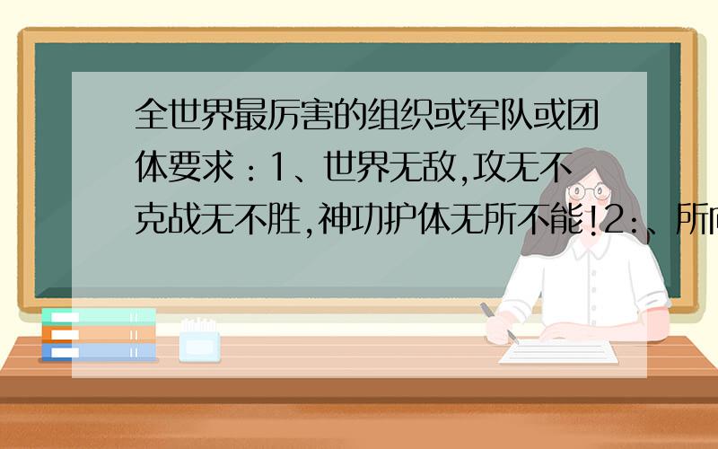 全世界最厉害的组织或军队或团体要求：1、世界无敌,攻无不克战无不胜,神功护体无所不能!2:、所向披靡.见神杀神.见佛杀佛.拳打欧洲诸侯.脚踢北花旗.上能打飞机.下能秒坦克.下海灭航母.