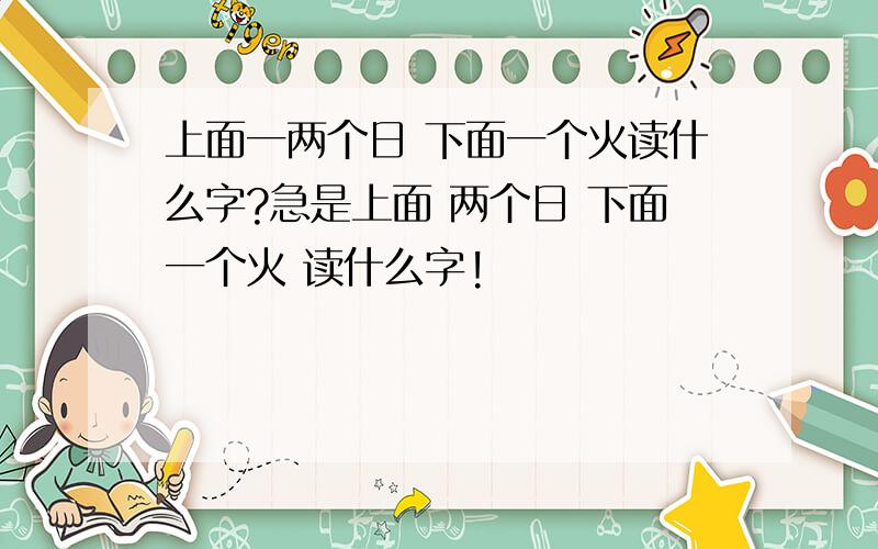 上面一两个日 下面一个火读什么字?急是上面 两个日 下面一个火 读什么字!