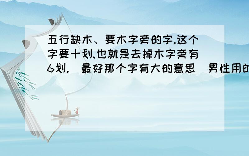 五行缺木、要木字旁的字.这个字要十划.也就是去掉木字旁有6划.（最好那个字有大的意思）男性用的名,那个字只要含有木属性就行.共12划,