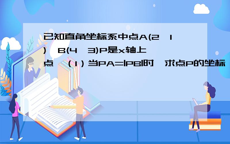 已知直角坐标系中点A(2,1),B(4,3)P是x轴上一点,（1）当PA=|PB|时,求点P的坐标 （2）求|PA|+|PB|最小值!