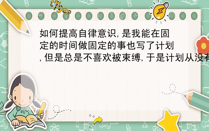 如何提高自律意识,是我能在固定的时间做固定的事也写了计划,但是总是不喜欢被束缚,于是计划从没有成功过,不写计划,情况更糟,什么都不想做,该肿么办?