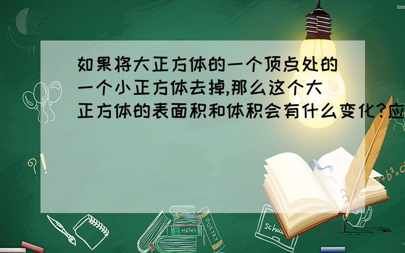 如果将大正方体的一个顶点处的一个小正方体去掉,那么这个大正方体的表面积和体积会有什么变化?应该是体积减少,表面积不变.