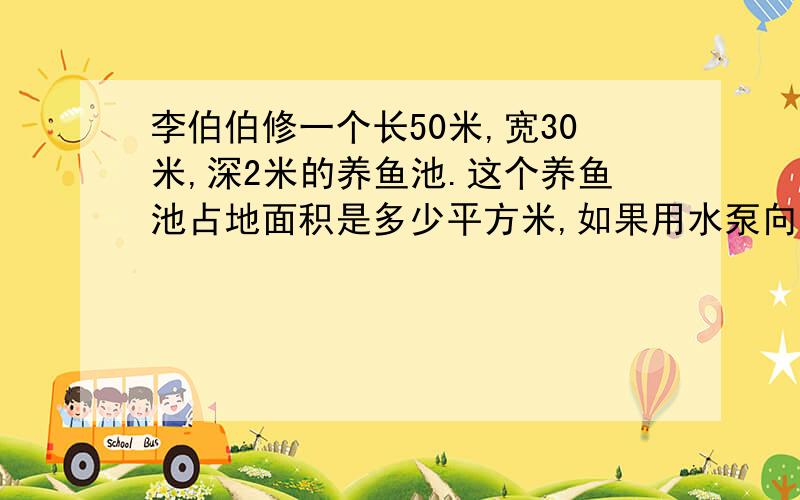 李伯伯修一个长50米,宽30米,深2米的养鱼池.这个养鱼池占地面积是多少平方米,如果用水泵向养鱼池内注水,12小时注水深度为1.5米,每小时注水多少平方米?求解题过程.