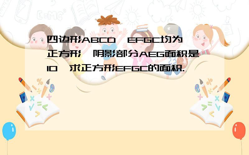 四边形ABCD、EFGC均为正方形,阴影部分AEG面积是10,求正方形EFGC的面积.