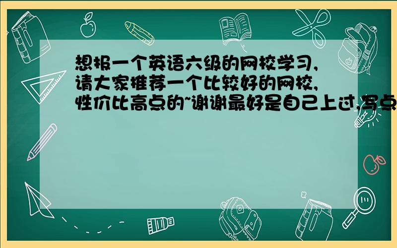 想报一个英语六级的网校学习,请大家推荐一个比较好的网校,性价比高点的~谢谢最好是自己上过,写点感受嘛~多谢了~