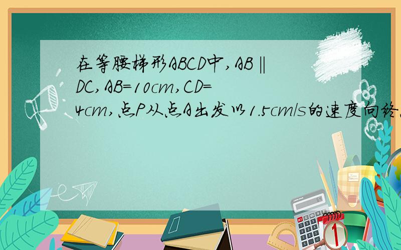 在等腰梯形ABCD中,AB‖DC,AB=10cm,CD=4cm,点P从点A出发以1.5cm/s的速度向终点B运动；点Q从点C出发以1cm/s的速度沿CD向终点D运动（P、Q两点中,有一个点运动到终点,所有运动即终止）,设同时运动了t秒