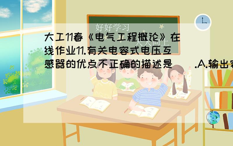 大工11春《电气工程概论》在线作业11.有关电容式电压互感器的优点不正确的描述是（）.A.输出容量大B.C.体积小D.成本低满分：5 分2.同步电机有三种主要的运行方式,其中最主要的用途是（）