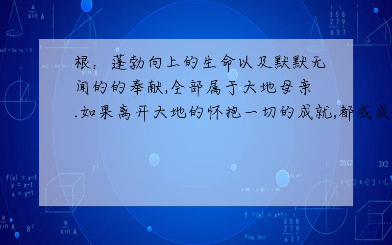 根：蓬勃向上的生命以及默默无闻的的奉献,全部属于大地母亲.如果离开大地的怀抱一切的成就,都或成为泡影仿句,前面的尽量是一个字