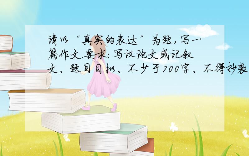 请以“真实的表达”为题,写一篇作文.要求：写议论文或记叙文、题目自拟、不少于700字、不得抄袭 不得套作