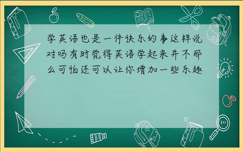 学英语也是一件快乐的事这样说对吗有时觉得英语学起来并不那么可怕还可以让你增加一些乐趣