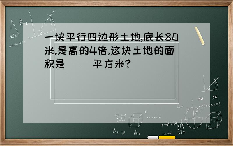 一块平行四边形土地,底长80米,是高的4倍,这块土地的面积是( )平方米?