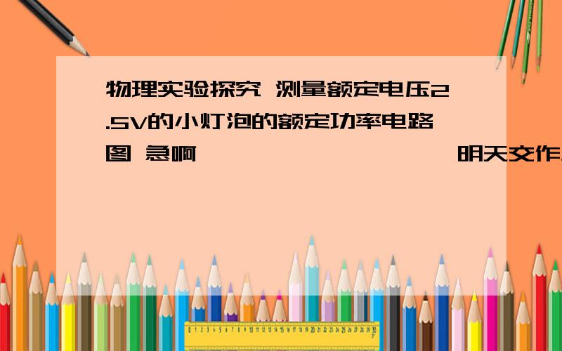 物理实验探究 测量额定电压2.5V的小灯泡的额定功率电路图 急啊…………………………明天交作业 错了木有关系，写上就行，靠谱点