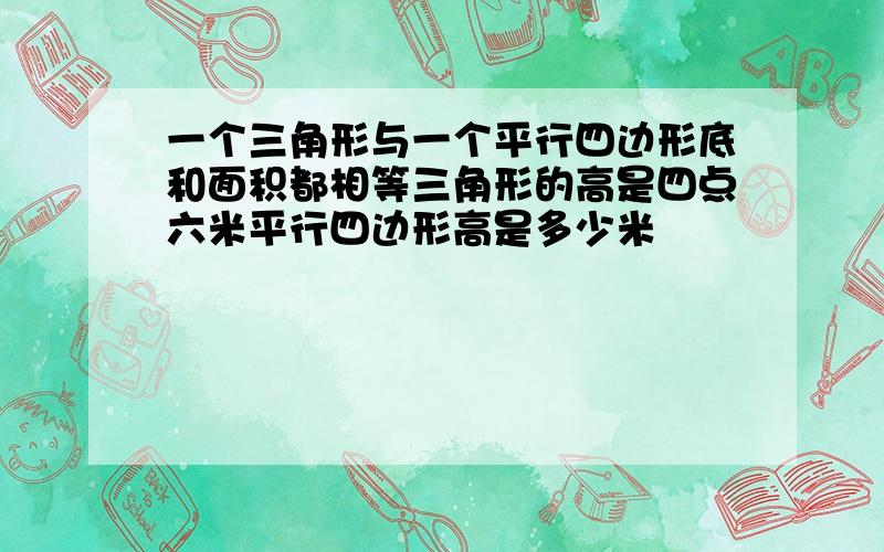 一个三角形与一个平行四边形底和面积都相等三角形的高是四点六米平行四边形高是多少米