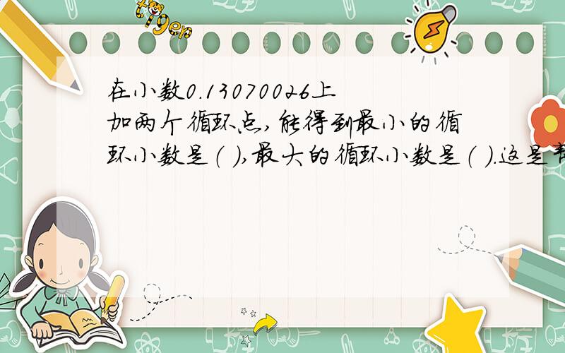 在小数0.13070026上加两个循环点,能得到最小的循环小数是（ ）,最大的循环小数是（ ）.这是帮我弟弟问的
