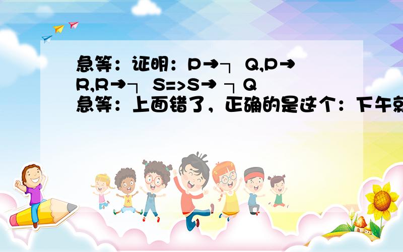 急等：证明：P→┐ Q,P→R,R→┐ S=>S→ ┐Q急等：上面错了，正确的是这个：下午就要交卷了证明：P→┐ Q,┐P→R,R→┐ S=>S→ ┐Q