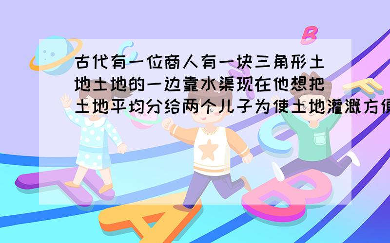 古代有一位商人有一块三角形土地土地的一边靠水渠现在他想把土地平均分给两个儿子为使土地灌溉方便他想使每个儿子分得的土地都有一边和水渠相邻试问应如何分割这块土地画图分割并