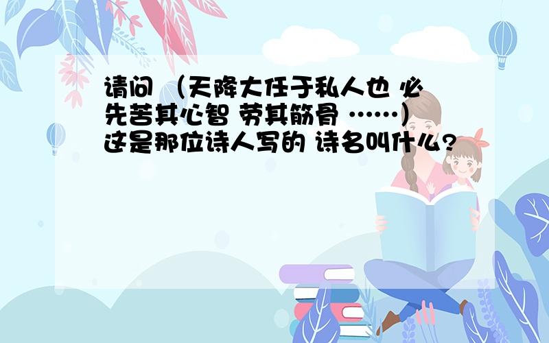 请问 （天降大任于私人也 必先苦其心智 劳其筋骨 ……）这是那位诗人写的 诗名叫什么?