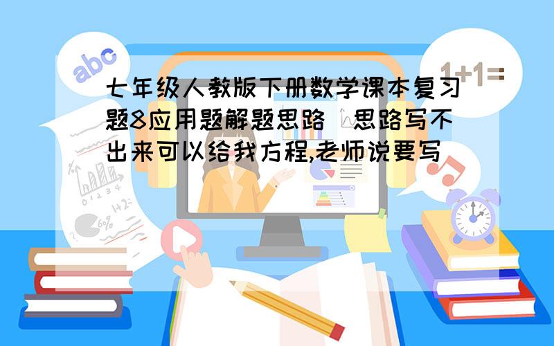 七年级人教版下册数学课本复习题8应用题解题思路(思路写不出来可以给我方程,老师说要写