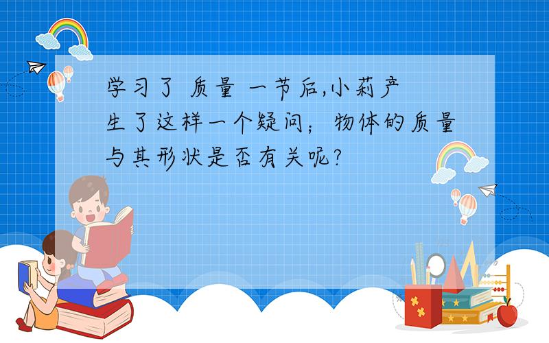 学习了 质量 一节后,小莉产生了这样一个疑问；物体的质量与其形状是否有关呢?