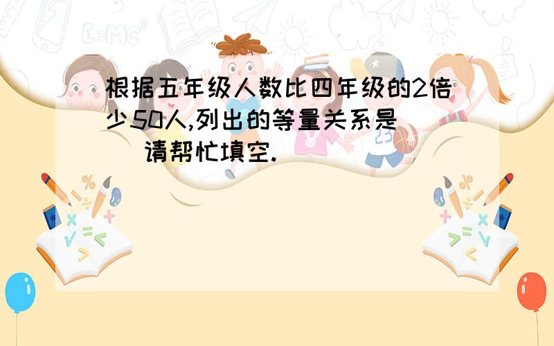 根据五年级人数比四年级的2倍少50人,列出的等量关系是( )请帮忙填空.