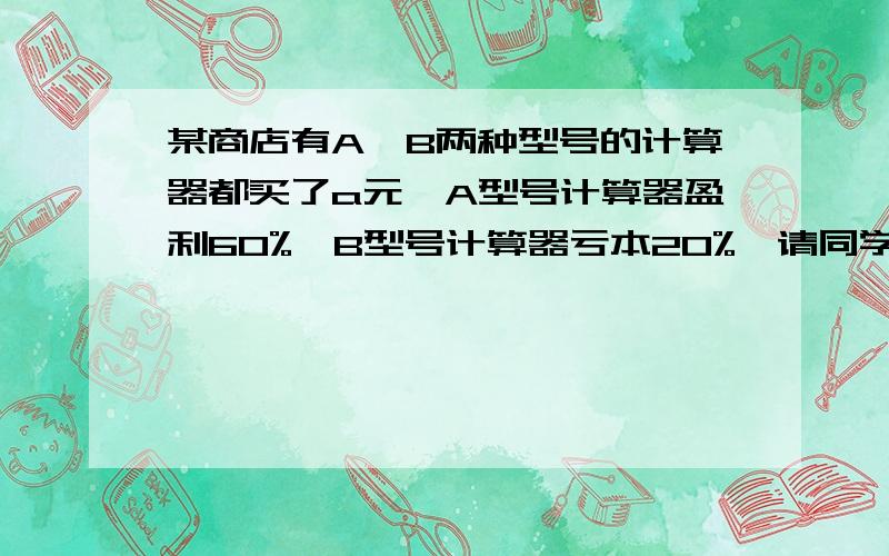 某商店有A、B两种型号的计算器都买了a元,A型号计算器盈利60%,B型号计算器亏本20%,请同学们帮忙算一算,在这次买卖中这家商店是赚了,还是赔了?赚了或赔了多少?