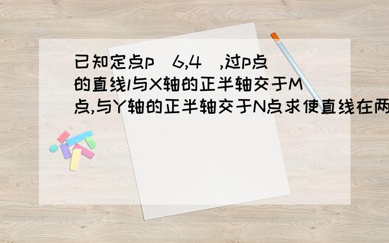 已知定点p(6,4),过p点的直线l与X轴的正半轴交于M点,与Y轴的正半轴交于N点求使直线在两坐标轴上的截距之和