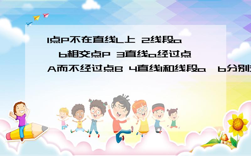 1点P不在直线L上 2线段a,b相交点P 3直线a经过点A而不经过点B 4直线l和线段a,b分别交于A、B两点 要画图!