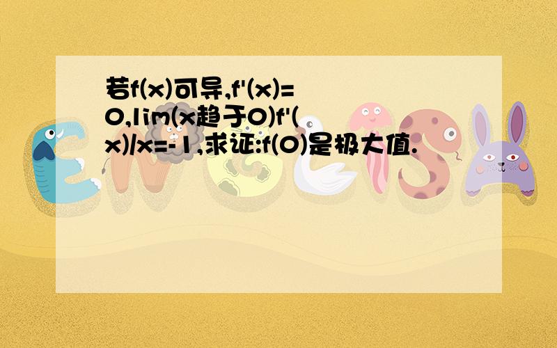 若f(x)可导,f'(x)=0,lim(x趋于0)f'(x)/x=-1,求证:f(0)是极大值.