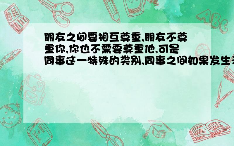 朋友之间要相互尊重,朋友不尊重你,你也不需要尊重他,可是同事这一特殊的类别,同事之间如果发生矛盾,可是他不尊重你,你也不尊重他吗?