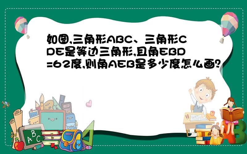 如图,三角形ABC、三角形CDE是等边三角形,且角EBD=62度,则角AEB是多少度怎么画？