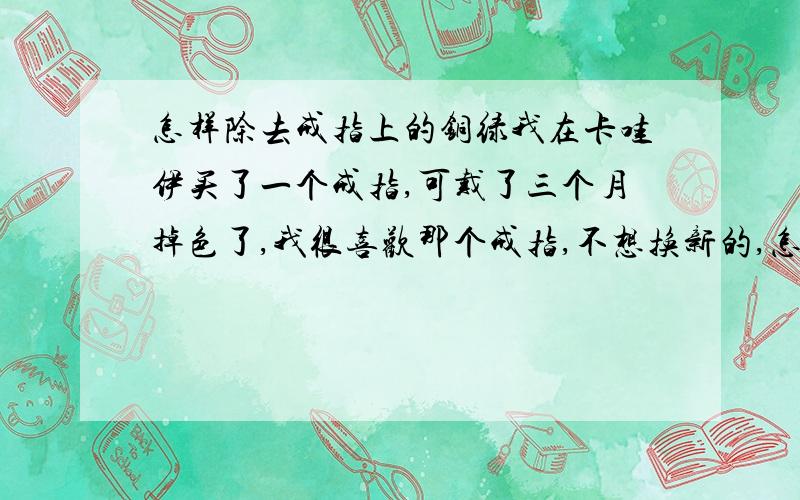 怎样除去戒指上的铜绿我在卡哇伊买了一个戒指,可戴了三个月掉色了,我很喜欢那个戒指,不想换新的,怎么除去上面的铜绿啊?、