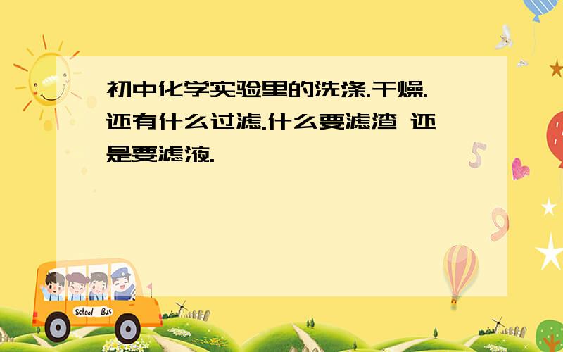 初中化学实验里的洗涤.干燥.还有什么过滤.什么要滤渣 还是要滤液.