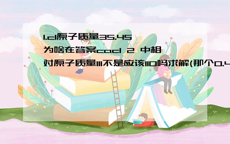 1.cl原子质量35.45 为啥在答案cacl 2 中相对原子质量111不是应该110吗求解(那个0.45是进上去变成36还是舍去变成35）2.化学式的书写知道了该物质由多个不同的元素构成如何书写例已知有h8,n2,c2 谁