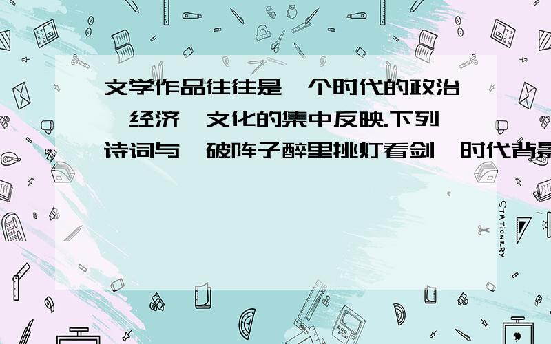 文学作品往往是一个时代的政治、经济、文化的集中反映.下列诗词与《破阵子醉里挑灯看剑》时代背景相同的是a国破山河在,城春草木深b大江东去,浪淘尽、千古风流人物.c王师北定中原日,