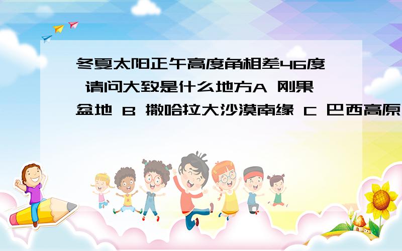 冬夏太阳正午高度角相差46度 请问大致是什么地方A 刚果盆地 B 撒哈拉大沙漠南缘 C 巴西高原 D 北美洲五湖 为什么