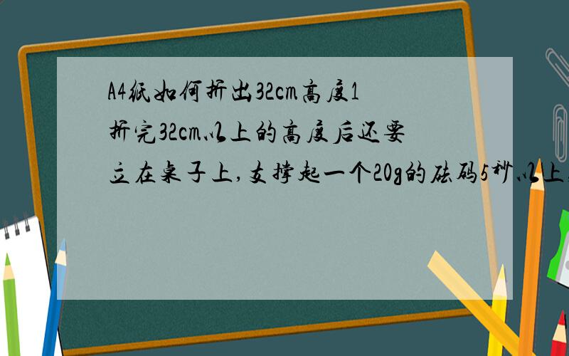 A4纸如何折出32cm高度1折完32cm以上的高度后还要立在桌子上,支撑起一个20g的砝码5秒以上,谁知道啊.（不能用任何工具,只能折叠）2用A4纸把其置于一个人的高度让其自由落下,计算滞空时间（