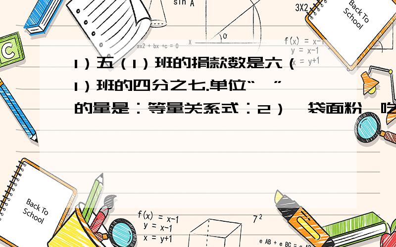 1）五（1）班的捐款数是六（1）班的四分之七.单位“一”的量是：等量关系式：2）一袋面粉,吃了1/4.单位“1”的量是：等量关系式：