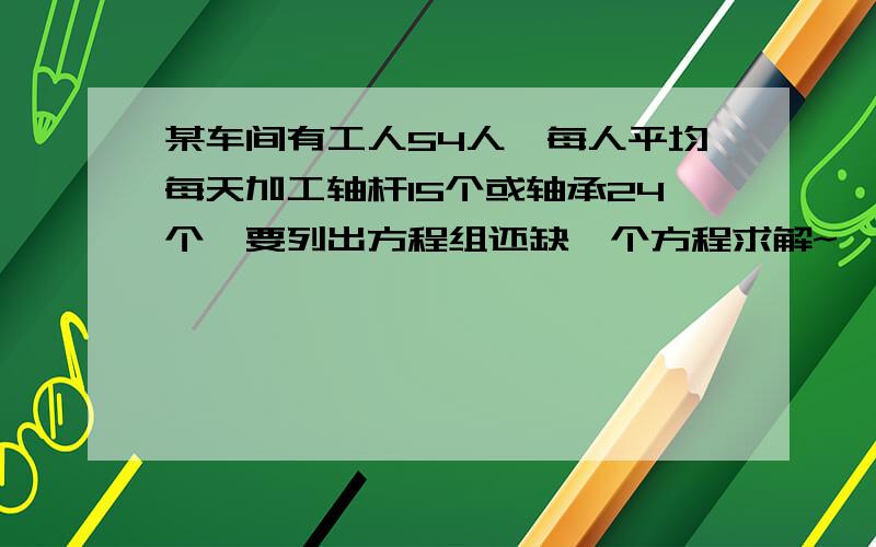 某车间有工人54人,每人平均每天加工轴杆15个或轴承24个…要列出方程组还缺一个方程求解~