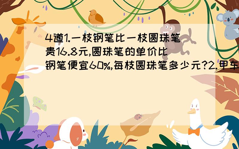 4道1.一枝钢笔比一枝圆珠笔贵16.8元,圆珠笔的单价比钢笔便宜60%,每枝圆珠笔多少元?2.甲车的速度是乙车的8分之7,两车从A、B两站同时相向而行,在离中点4千米处相遇,A、B两站的距离是多少?3.师