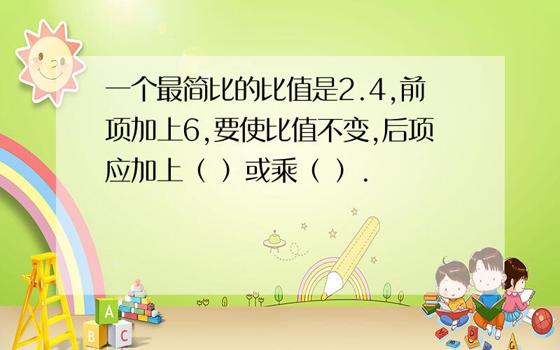 一个最简比的比值是2.4,前项加上6,要使比值不变,后项应加上（ ）或乘（ ）.