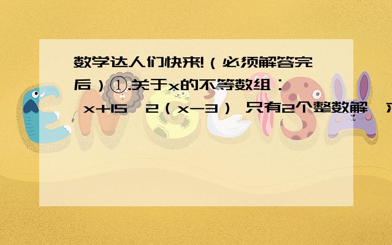 数学达人们快来!（必须解答完后）①.关于x的不等数组：｛ x+15＞2（x-3） 只有2个整数解,求a的取值范围.｛ 三分之2x+2＜x+a②.汽车运送一批货物,每辆车装4吨,则剩下20吨货物.每辆车装8吨,最后