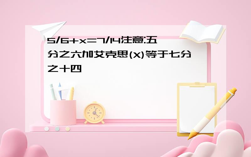 5/6+x=7/14注意:五分之六加艾克思(X)等于七分之十四