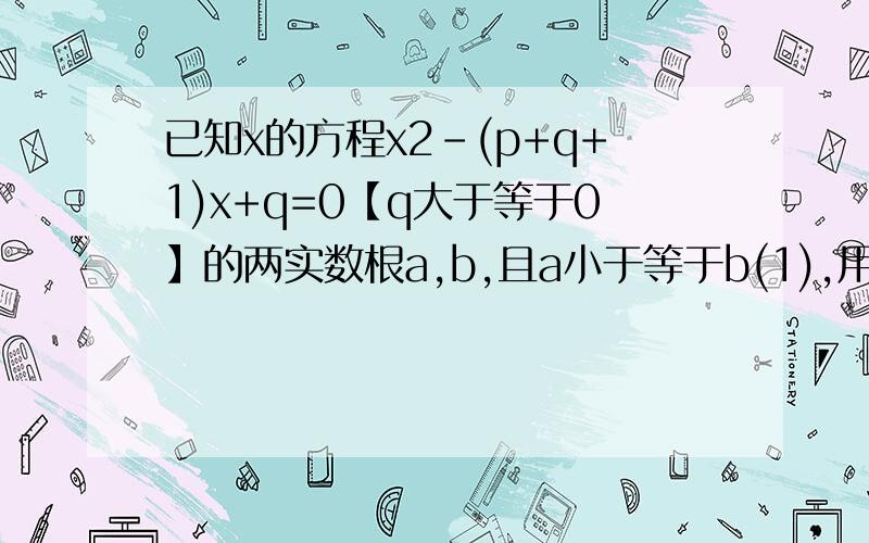 已知x的方程x2-(p+q+1)x+q=0【q大于等于0】的两实数根a,b,且a小于等于b(1),用含有a,b,的代数式表示p,q;(2)求证a小于等于1小于等于b