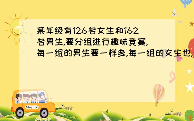 某年级有126名女生和162名男生,要分组进行趣味竞赛,每一组的男生要一样多,每一组的女生也,最多可以分成几组?每组分别有几个男生,几个女生?