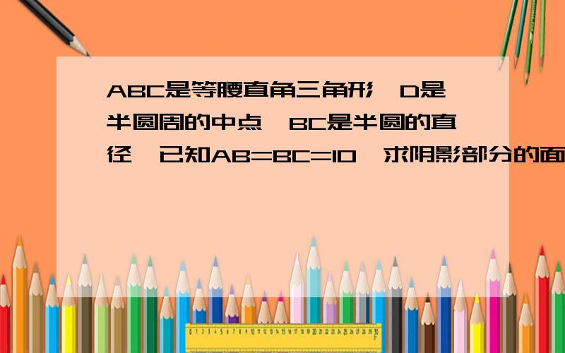 ABC是等腰直角三角形,D是半圆周的中点,BC是半圆的直径,已知AB=BC=10,求阴影部分的面积是( )