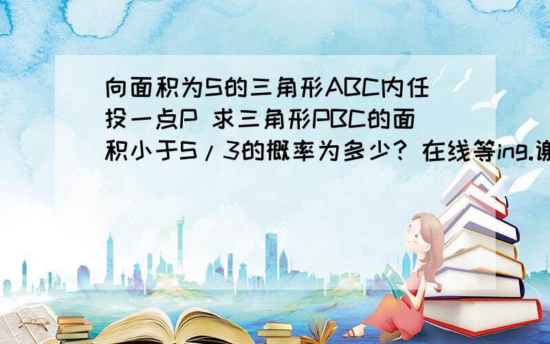 向面积为S的三角形ABC内任投一点P 求三角形PBC的面积小于S/3的概率为多少? 在线等ing.谢谢!