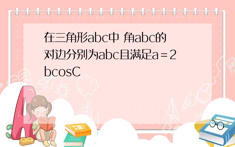 在三角形abc中 角abc的对边分别为abc且满足a＝2bcosC