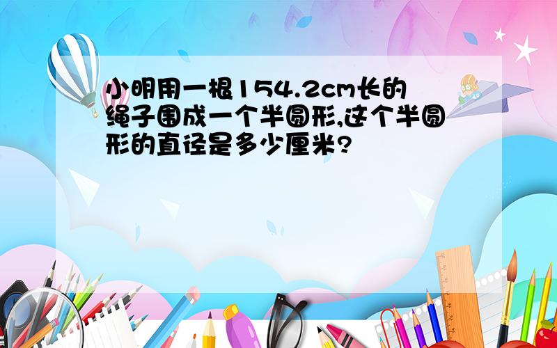 小明用一根154.2cm长的绳子围成一个半圆形,这个半圆形的直径是多少厘米?