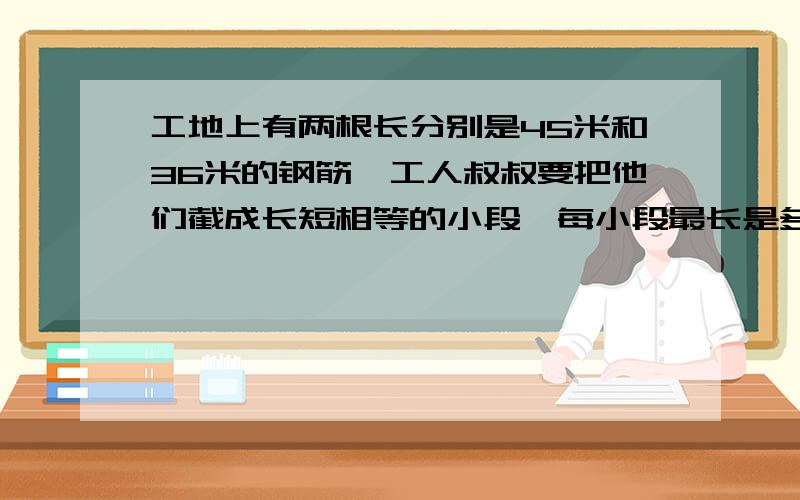 工地上有两根长分别是45米和36米的钢筋,工人叔叔要把他们截成长短相等的小段,每小段最长是多少米?一共可以截成多少段?